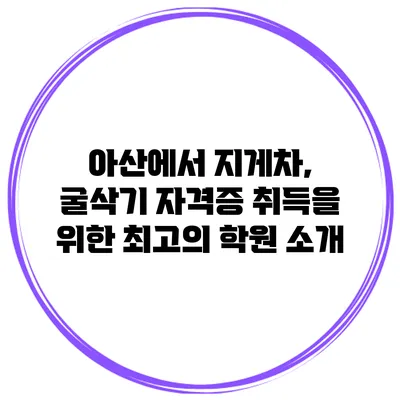 아산에서 지게차, 굴삭기 자격증 취득을 위한 최고의 학원 소개